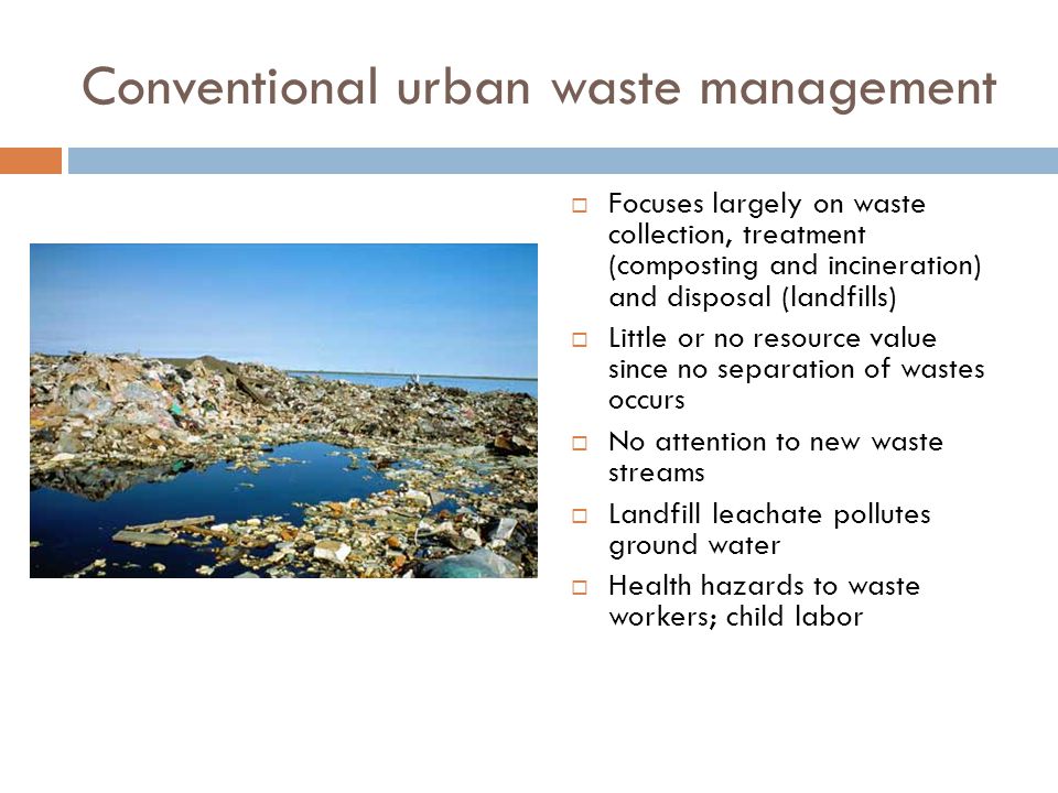 Conventional urban waste management  Focuses largely on waste collection, treatment (composting and incineration) and disposal (landfills)  Little or no resource value since no separation of wastes occurs  No attention to new waste streams  Landfill leachate pollutes ground water  Health hazards to waste workers; child labor