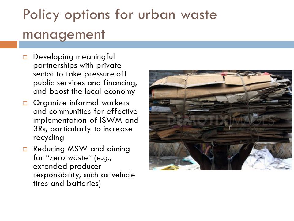 Policy options for urban waste management  Developing meaningful partnerships with private sector to take pressure off public services and financing, and boost the local economy  Organize informal workers and communities for effective implementation of ISWM and 3Rs, particularly to increase recycling  Reducing MSW and aiming for zero waste (e.g., extended producer responsibility, such as vehicle tires and batteries)