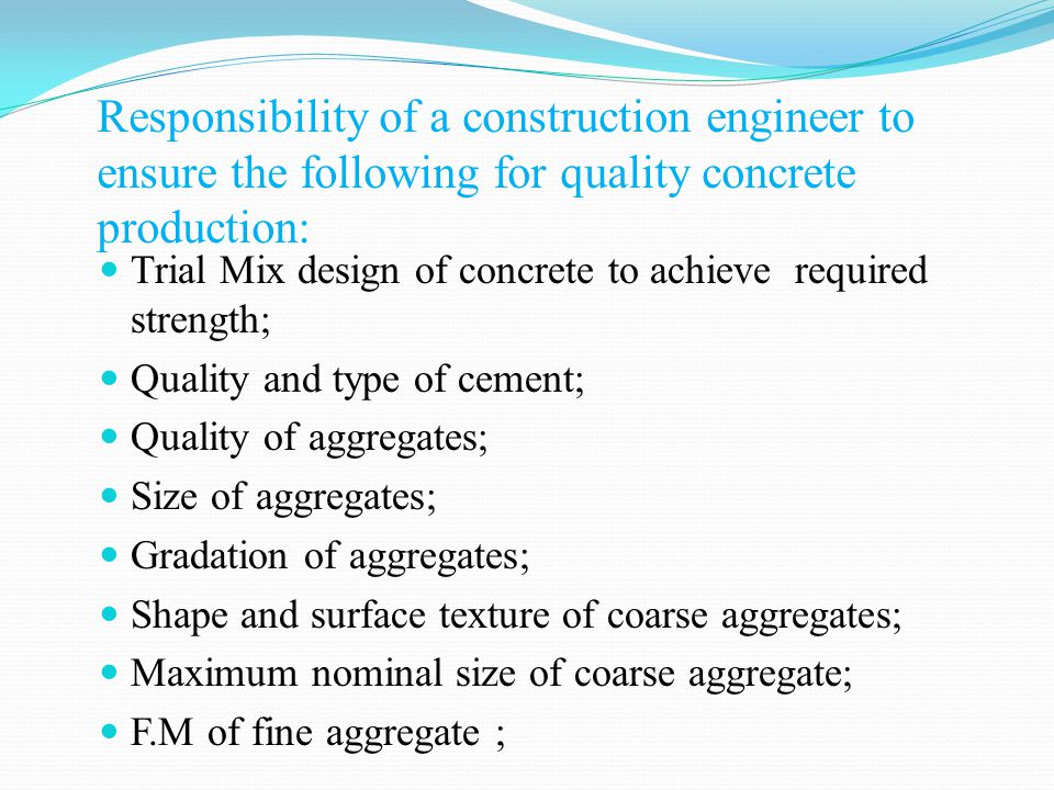 Responsibility of a construction engineer to ensure the following for quality concrete production: Trial Mix design of concrete to achieve required strength; Quality and type of cement; Quality of aggregates; Size of aggregates; Gradation of aggregates; Shape and surface texture of coarse aggregates; Maximum nominal size of coarse aggregate; F.M of fine aggregate ;