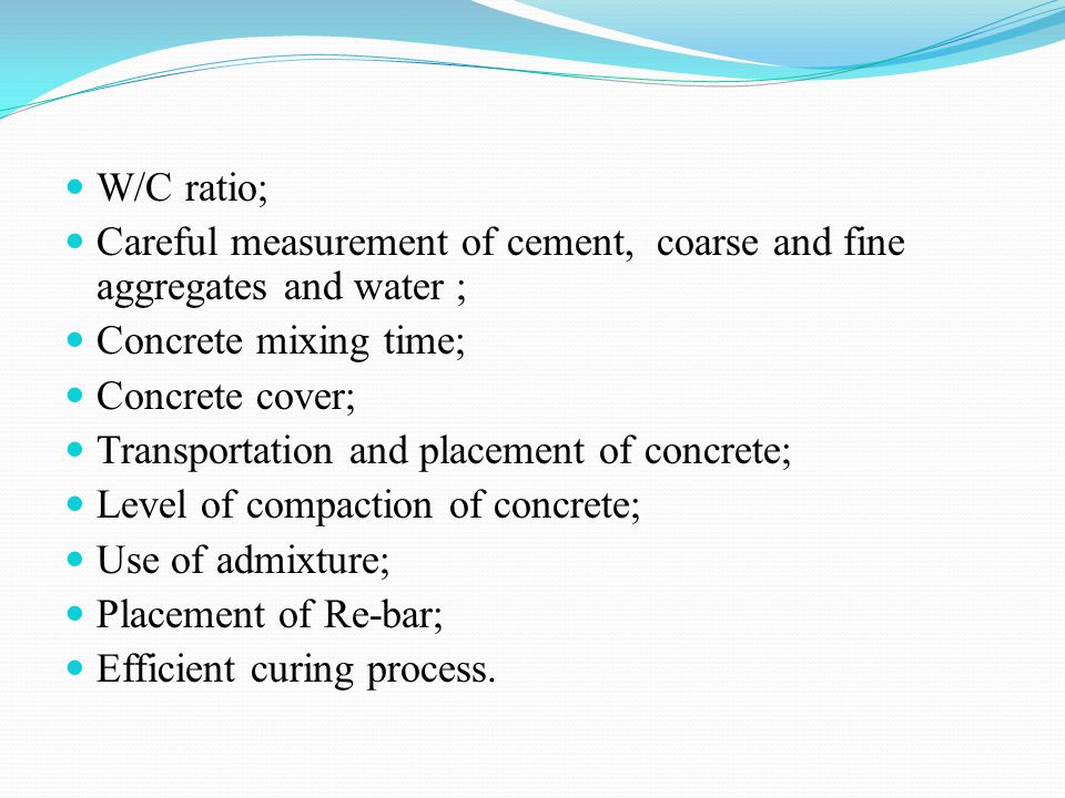 W/C ratio; Careful measurement of cement, coarse and fine aggregates and water ; Concrete mixing time; Concrete cover; Transportation and placement of concrete; Level of compaction of concrete; Use of admixture; Placement of Re-bar; Efficient curing process.