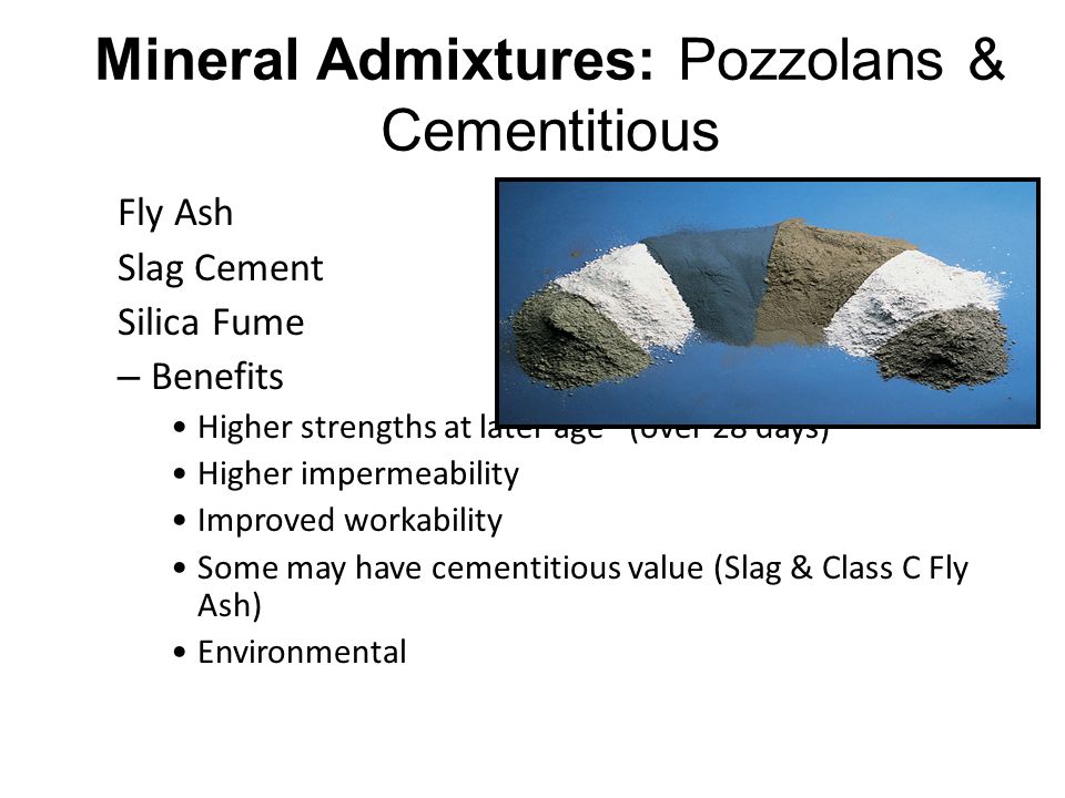 Mineral Admixtures: Pozzolans & Cementitious Fly Ash Slag Cement Silica Fume – Benefits Higher strengths at later age (over 28 days) Higher impermeability Improved workability Some may have cementitious value (Slag & Class C Fly Ash) Environmental