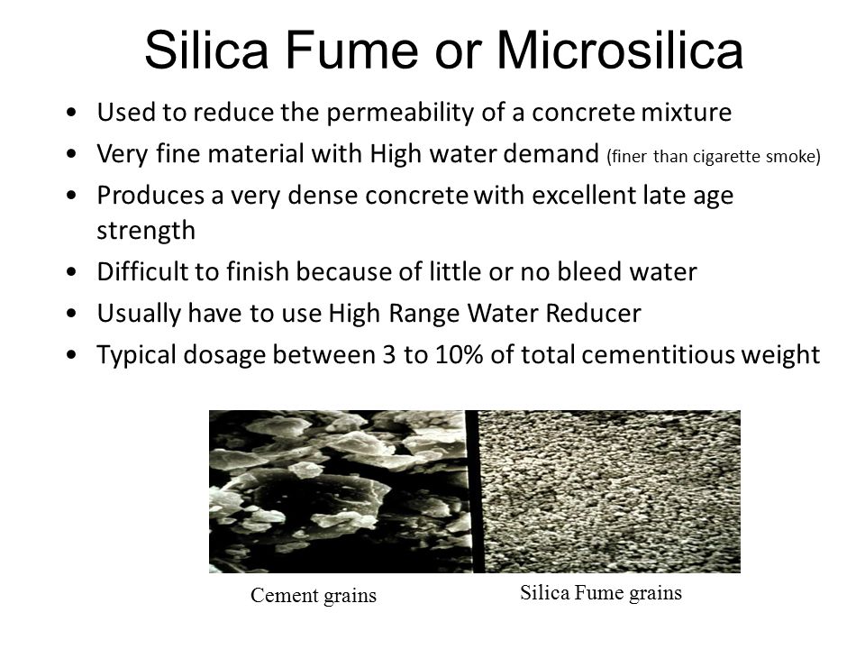 Silica Fume or Microsilica Used to reduce the permeability of a concrete mixture Very fine material with High water demand (finer than cigarette smoke) Produces a very dense concrete with excellent late age strength Difficult to finish because of little or no bleed water Usually have to use High Range Water Reducer Typical dosage between 3 to 10% of total cementitious weight Cement grains Silica Fume grains