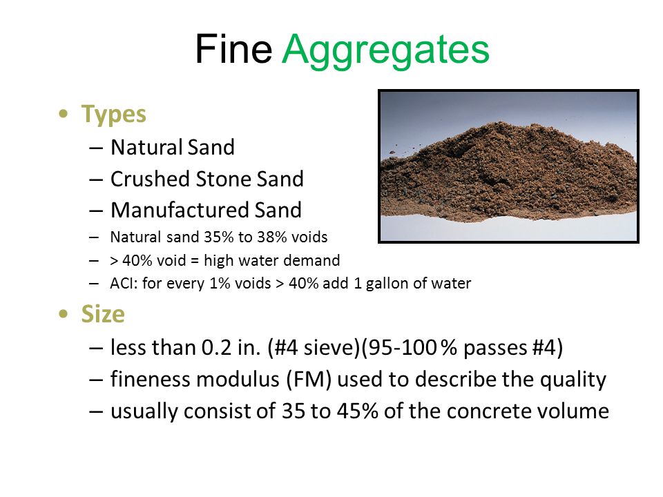 Fine Aggregates Types – Natural Sand – Crushed Stone Sand – Manufactured Sand – Natural sand 35% to 38% voids – > 40% void = high water demand – ACI: for every 1% voids > 40% add 1 gallon of water Size – less than 0.2 in.