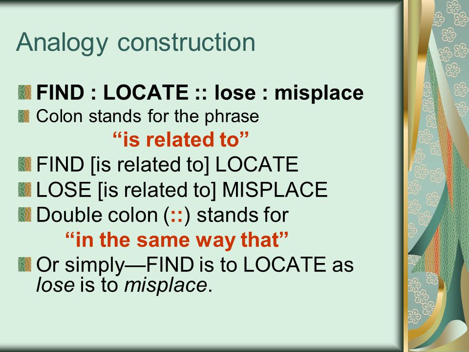 Analogy construction FIND : LOCATE :: lose : misplace Colon stands for the phrase is related to FIND [is related to] LOCATE LOSE [is related to] MISPLACE Double colon (::) stands for in the same way that Or simply—FIND is to LOCATE as lose is to misplace.