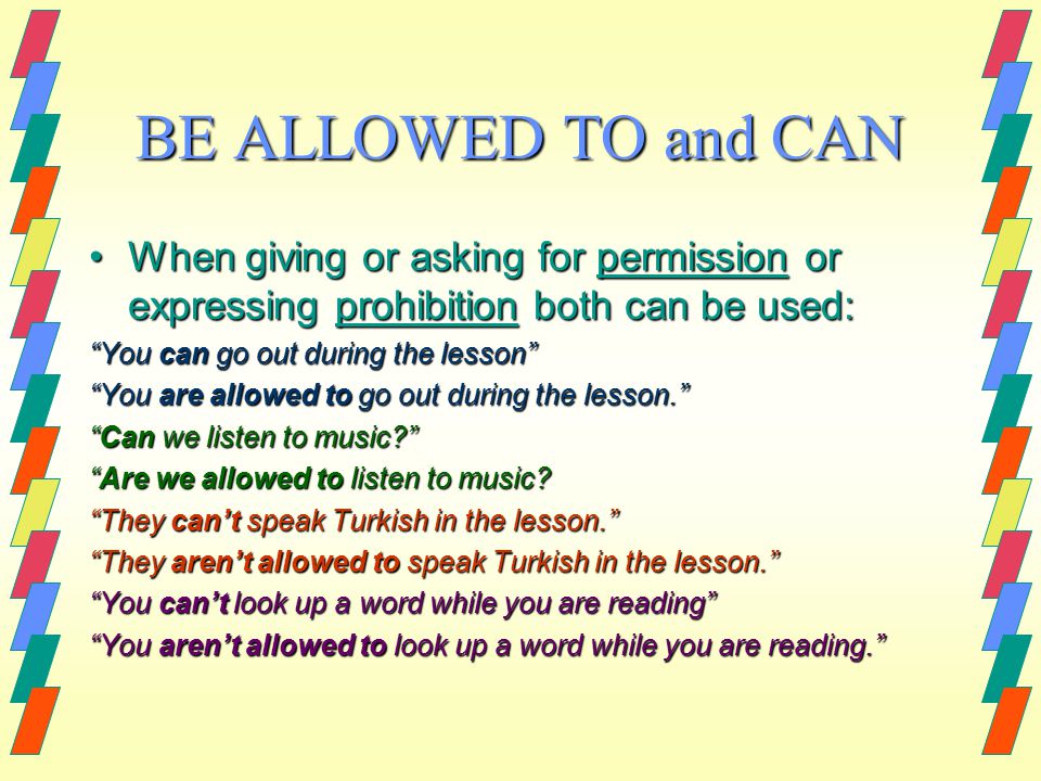 BE ALLOWED TO and CAN When giving or asking for permission or expressing prohibition both can be used:When giving or asking for permission or expressing prohibition both can be used: You can go out during the lesson You are allowed to go out during the lesson. Can we listen to music Are we allowed to listen to music.