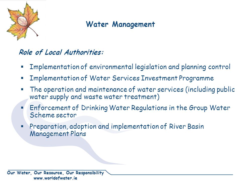 Our Water, Our Resource, Our Responsibility    Implementation of environmental legislation and planning control  Implementation of Water Services Investment Programme  The operation and maintenance of water services (including public water supply and waste water treatment)  Enforcement of Drinking Water Regulations in the Group Water Scheme sector  Preparation, adoption and implementation of River Basin Management Plans Role of Local Authorities: Water Management