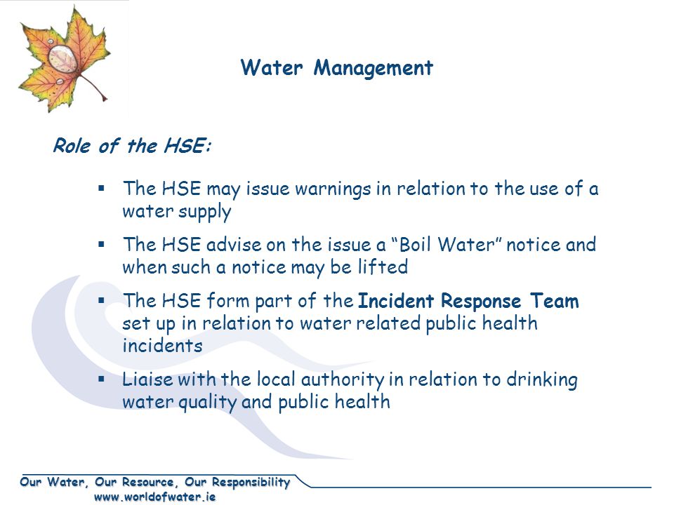 Our Water, Our Resource, Our Responsibility    The HSE may issue warnings in relation to the use of a water supply  The HSE advise on the issue a Boil Water notice and when such a notice may be lifted  The HSE form part of the Incident Response Team set up in relation to water related public health incidents  Liaise with the local authority in relation to drinking water quality and public health Water Management Role of the HSE: