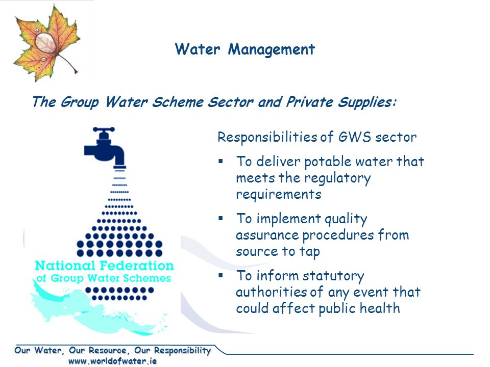 Our Water, Our Resource, Our Responsibility   The Group Water Scheme Sector and Private Supplies: Responsibilities of GWS sector  To deliver potable water that meets the regulatory requirements  To implement quality assurance procedures from source to tap  To inform statutory authorities of any event that could affect public health Water Management
