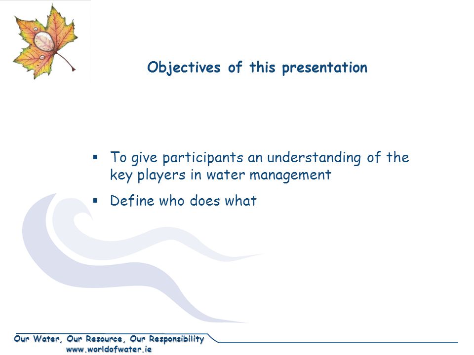 Our Water, Our Resource, Our Responsibility   Objectives of this presentation  To give participants an understanding of the key players in water management  Define who does what