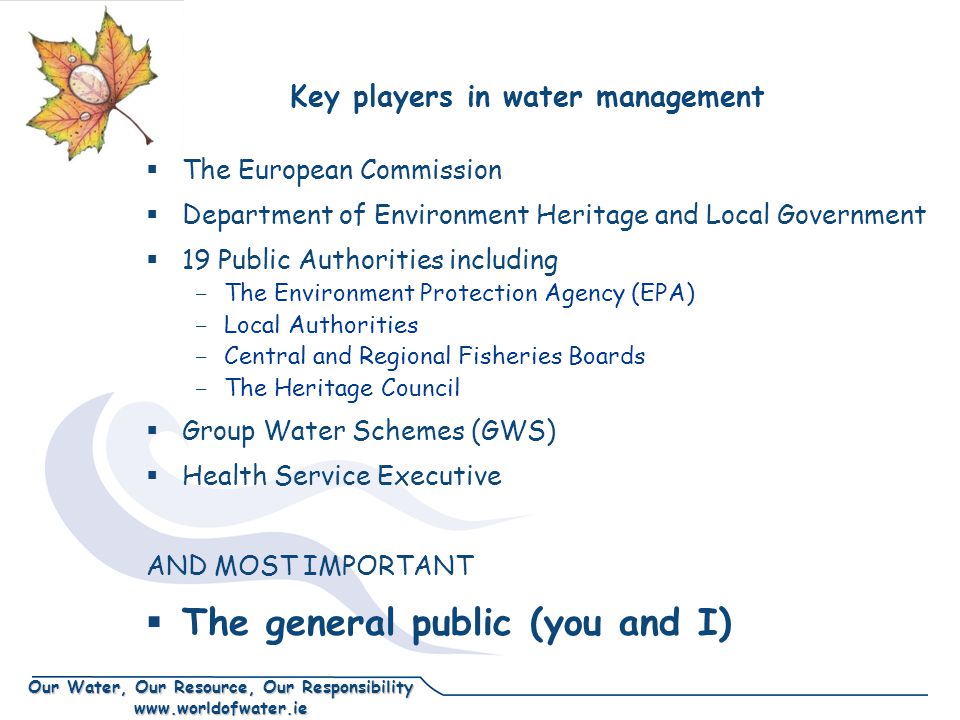 Our Water, Our Resource, Our Responsibility   Key players in water management  The European Commission  Department of Environment Heritage and Local Government  19 Public Authorities including - The Environment Protection Agency (EPA) - Local Authorities - Central and Regional Fisheries Boards - The Heritage Council  Group Water Schemes (GWS)  Health Service Executive AND MOST IMPORTANT  The general public (you and I)