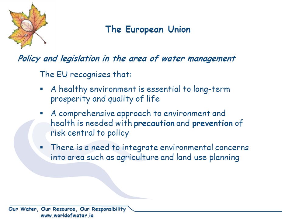 Our Water, Our Resource, Our Responsibility   Policy and legislation in the area of water management The EU recognises that:  A healthy environment is essential to long-term prosperity and quality of life  A comprehensive approach to environment and health is needed with precaution and prevention of risk central to policy  There is a need to integrate environmental concerns into area such as agriculture and land use planning The European Union