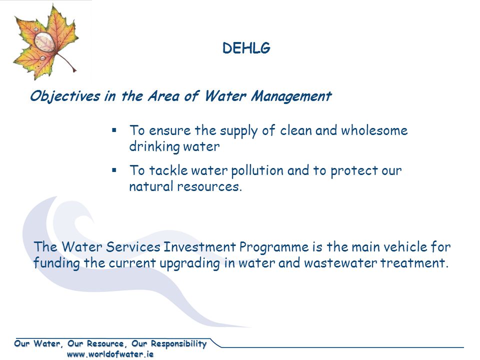Our Water, Our Resource, Our Responsibility   Objectives in the Area of Water Management  To ensure the supply of clean and wholesome drinking water  To tackle water pollution and to protect our natural resources.