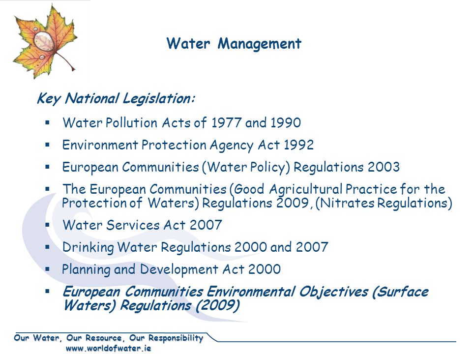 Our Water, Our Resource, Our Responsibility    Water Pollution Acts of 1977 and 1990  Environment Protection Agency Act 1992  European Communities (Water Policy) Regulations 2003  The European Communities (Good Agricultural Practice for the Protection of Waters) Regulations 2009, (Nitrates Regulations)  Water Services Act 2007  Drinking Water Regulations 2000 and 2007  Planning and Development Act 2000  European Communities Environmental Objectives (Surface Waters) Regulations (2009) Key National Legislation: Water Management