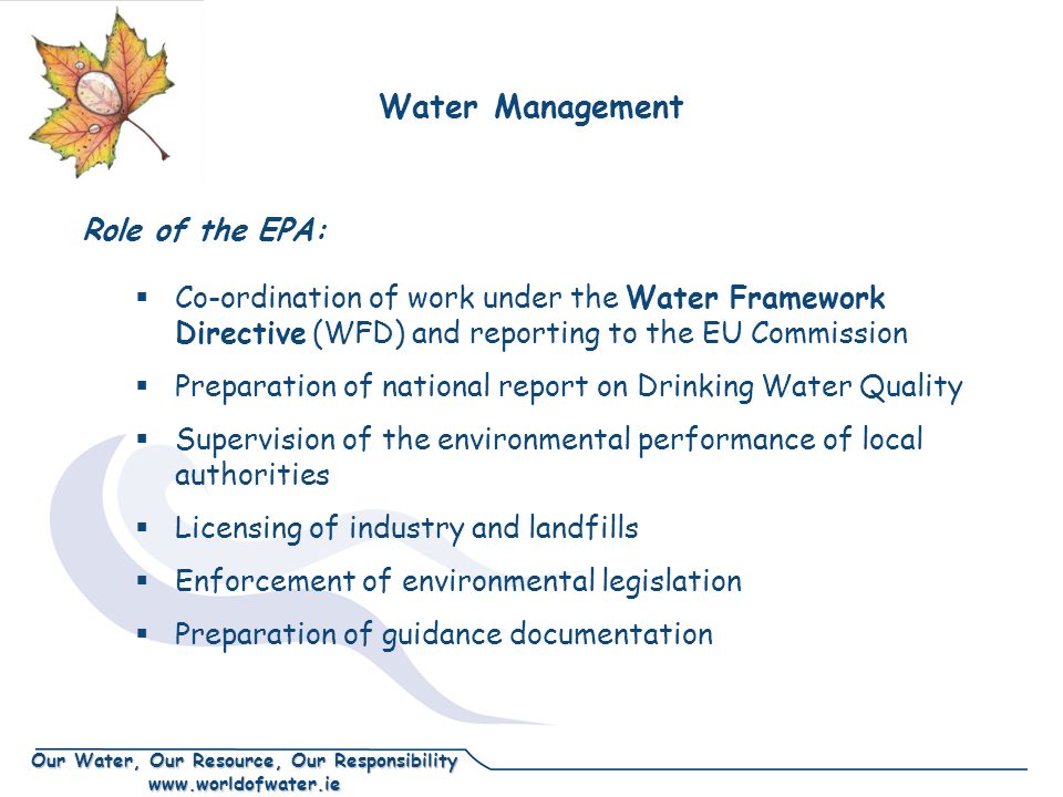 Our Water, Our Resource, Our Responsibility    Co-ordination of work under the Water Framework Directive (WFD) and reporting to the EU Commission  Preparation of national report on Drinking Water Quality  Supervision of the environmental performance of local authorities  Licensing of industry and landfills  Enforcement of environmental legislation  Preparation of guidance documentation Water Management Role of the EPA: