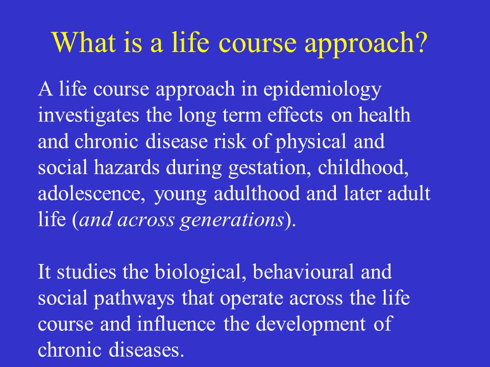 A life course approach in epidemiology investigates the long term effects on health and chronic disease risk of physical and social hazards during gestation, childhood, adolescence, young adulthood and later adult life (and across generations).