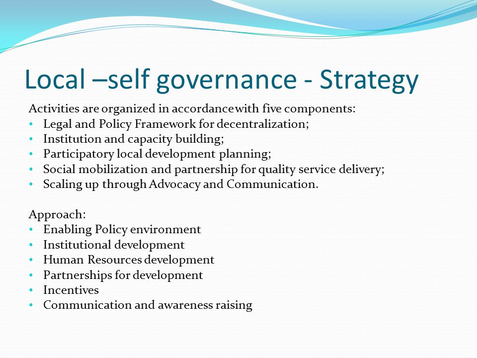 Local –self governance - Strategy Activities are organized in accordance with five components: Legal and Policy Framework for decentralization; Institution and capacity building; Participatory local development planning; Social mobilization and partnership for quality service delivery; Scaling up through Advocacy and Communication.