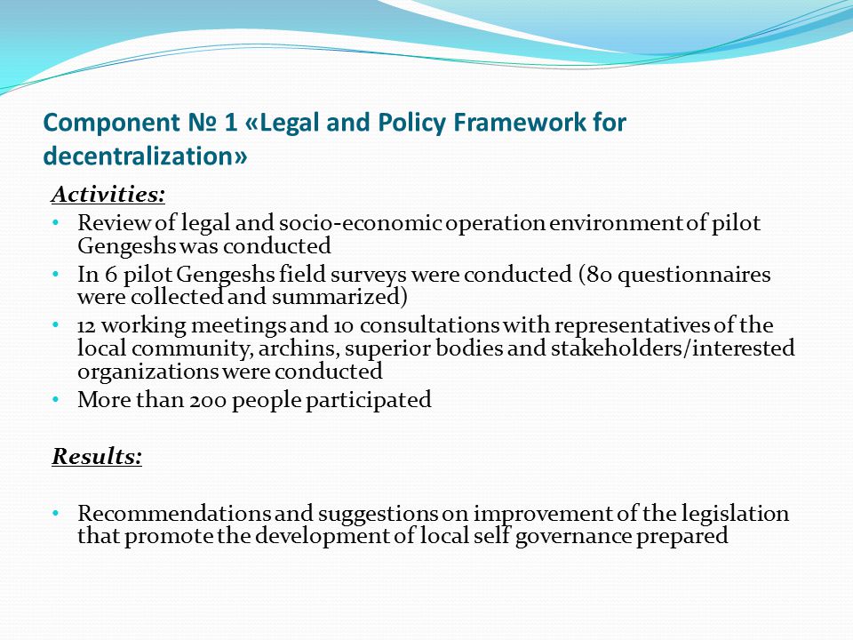 Component № 1 «Legal and Policy Framework for decentralization» Activities: Review of legal and socio-economic operation environment of pilot Gengeshs was conducted In 6 pilot Gengeshs field surveys were conducted (80 questionnaires were collected and summarized) 12 working meetings and 10 consultations with representatives of the local community, archins, superior bodies and stakeholders/interested organizations were conducted More than 200 people participated Results: Recommendations and suggestions on improvement of the legislation that promote the development of local self governance prepared
