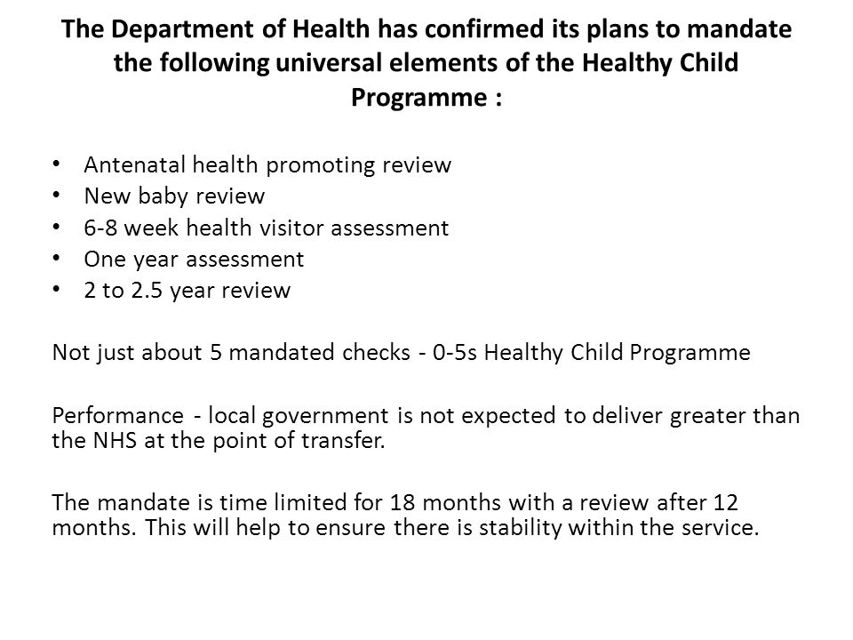 The Department of Health has confirmed its plans to mandate the following universal elements of the Healthy Child Programme : Antenatal health promoting review New baby review 6-8 week health visitor assessment One year assessment 2 to 2.5 year review Not just about 5 mandated checks - 0-5s Healthy Child Programme Performance - local government is not expected to deliver greater than the NHS at the point of transfer.