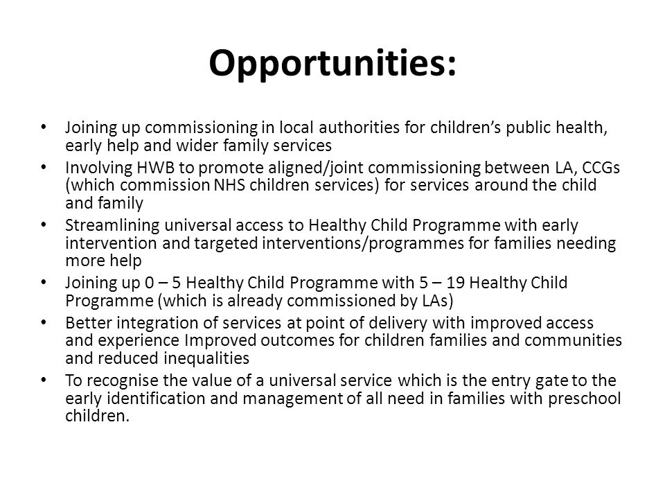Opportunities: Joining up commissioning in local authorities for children’s public health, early help and wider family services Involving HWB to promote aligned/joint commissioning between LA, CCGs (which commission NHS children services) for services around the child and family Streamlining universal access to Healthy Child Programme with early intervention and targeted interventions/programmes for families needing more help Joining up 0 – 5 Healthy Child Programme with 5 – 19 Healthy Child Programme (which is already commissioned by LAs) Better integration of services at point of delivery with improved access and experience Improved outcomes for children families and communities and reduced inequalities To recognise the value of a universal service which is the entry gate to the early identification and management of all need in families with preschool children.