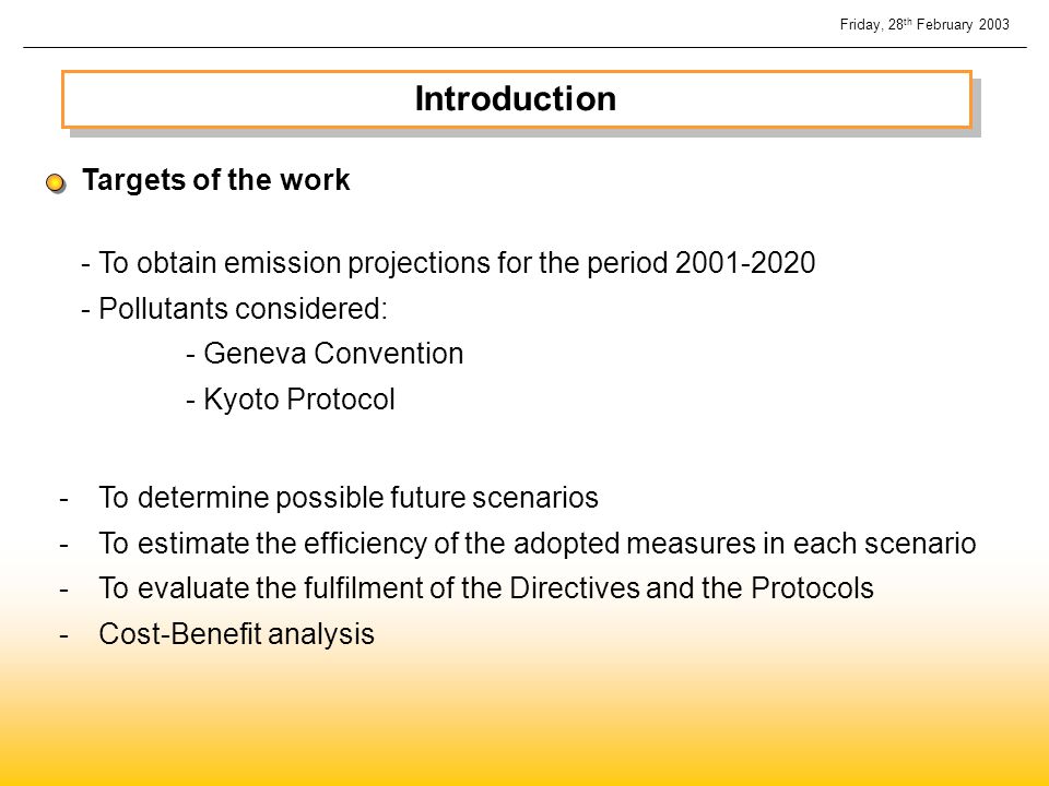 Introduction - To obtain emission projections for the period Pollutants considered: - Geneva Convention - Kyoto Protocol Targets of the work -To determine possible future scenarios -To estimate the efficiency of the adopted measures in each scenario -To evaluate the fulfilment of the Directives and the Protocols -Cost-Benefit analysis Friday, 28 th February 2003