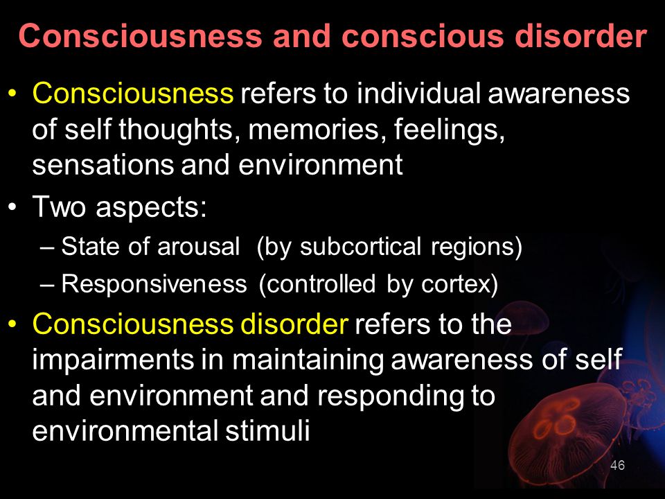 46 Consciousness and conscious disorder Consciousness refers to individual awareness of self thoughts, memories, feelings, sensations and environment Two aspects: –State of arousal (by subcortical regions) –Responsiveness (controlled by cortex) Consciousness disorder refers to the impairments in maintaining awareness of self and environment and responding to environmental stimuli