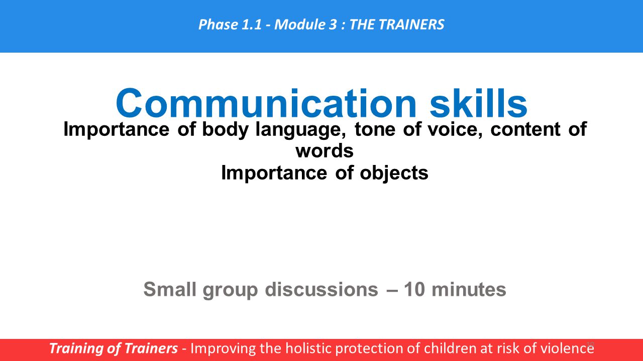 Communication skills Training of Trainers - Improving the holistic protection of children at risk of violence 10 Importance of body language, tone of voice, content of words Importance of objects Small group discussions – 10 minutes Phase Module 3 : THE TRAINERS