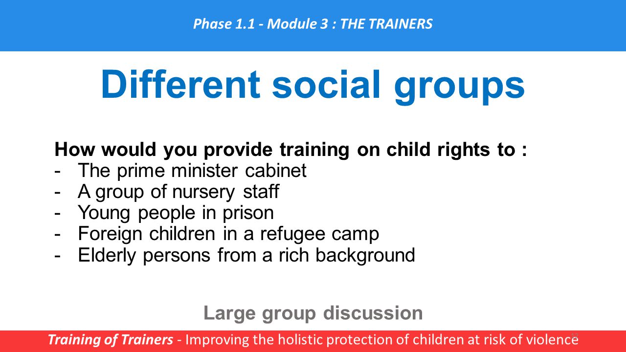 Different social groups Training of Trainers - Improving the holistic protection of children at risk of violence 12 How would you provide training on child rights to : -The prime minister cabinet -A group of nursery staff -Young people in prison -Foreign children in a refugee camp -Elderly persons from a rich background Large group discussion Phase Module 3 : THE TRAINERS