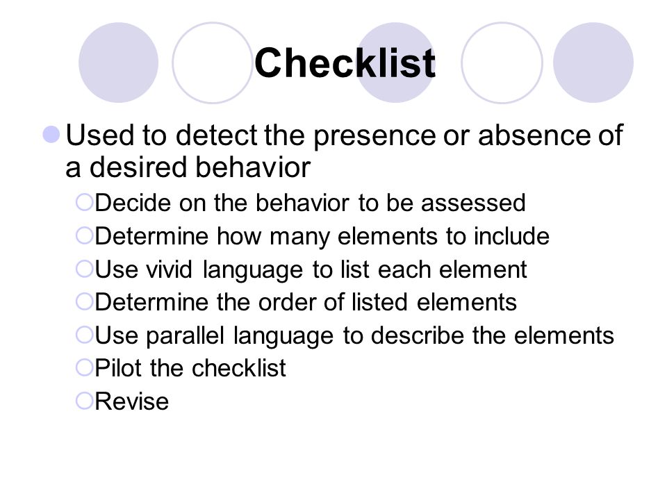 Checklist Used to detect the presence or absence of a desired behavior  Decide on the behavior to be assessed  Determine how many elements to include  Use vivid language to list each element  Determine the order of listed elements  Use parallel language to describe the elements  Pilot the checklist  Revise