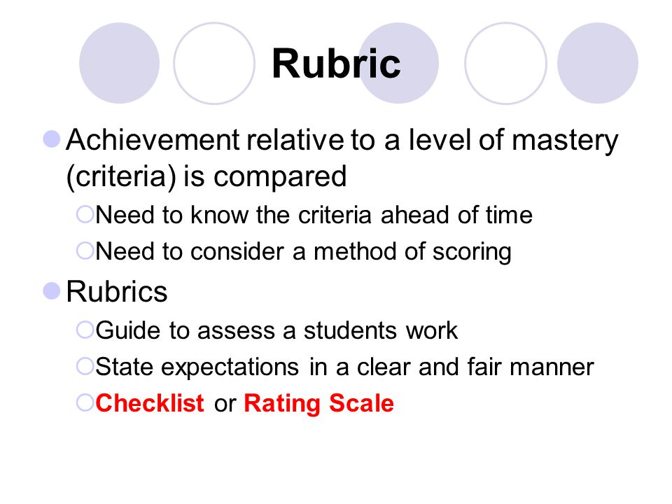 Rubric Achievement relative to a level of mastery (criteria) is compared  Need to know the criteria ahead of time  Need to consider a method of scoring Rubrics  Guide to assess a students work  State expectations in a clear and fair manner  Checklist or Rating Scale