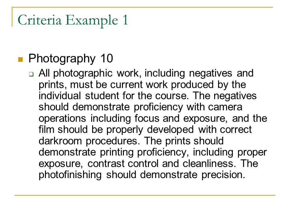 Criteria Example 1 Photography 10  All photographic work, including negatives and prints, must be current work produced by the individual student for the course.