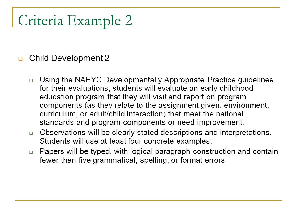 Criteria Example 2  Child Development 2  Using the NAEYC Developmentally Appropriate Practice guidelines for their evaluations, students will evaluate an early childhood education program that they will visit and report on program components (as they relate to the assignment given: environment, curriculum, or adult/child interaction) that meet the national standards and program components or need improvement.