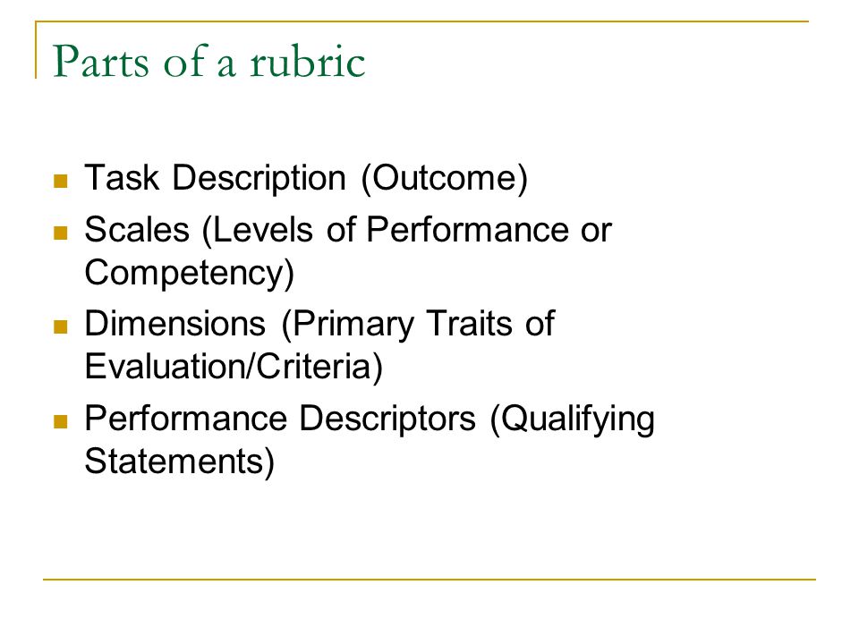 Parts of a rubric Task Description (Outcome) Scales (Levels of Performance or Competency) Dimensions (Primary Traits of Evaluation/Criteria) Performance Descriptors (Qualifying Statements)