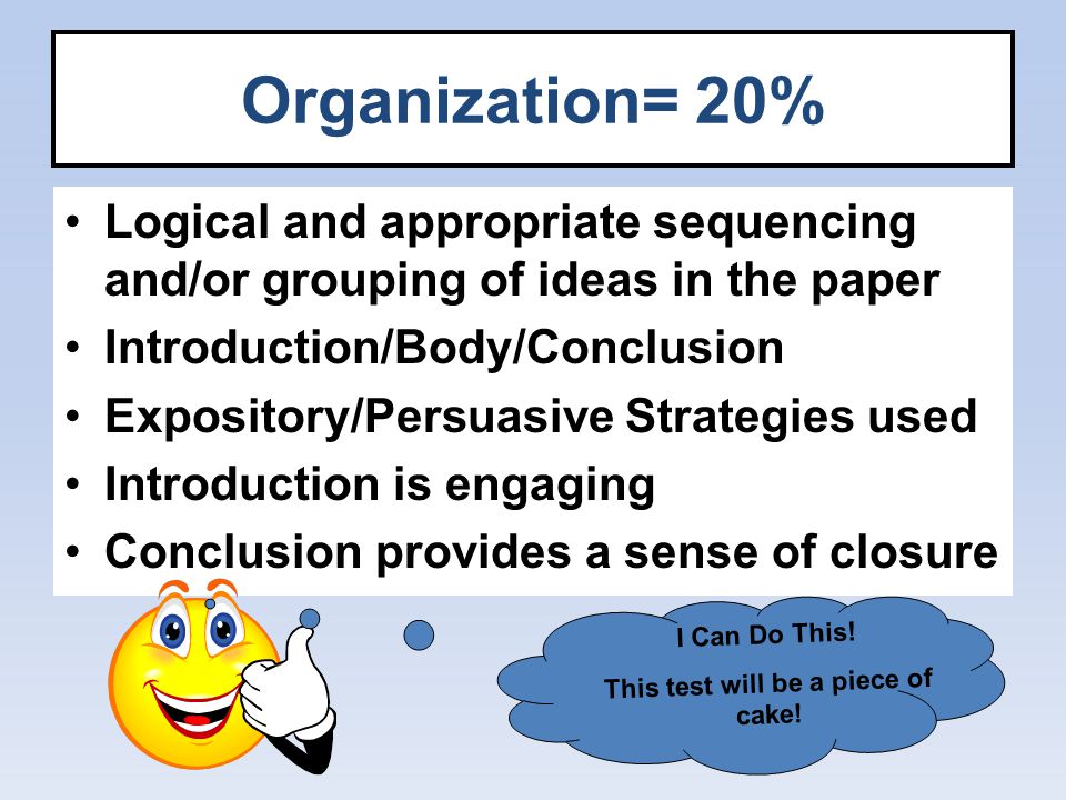 Organization= 20% Logical and appropriate sequencing and/or grouping of ideas in the paper Introduction/Body/Conclusion Expository/Persuasive Strategies used Introduction is engaging Conclusion provides a sense of closure I Can Do This.