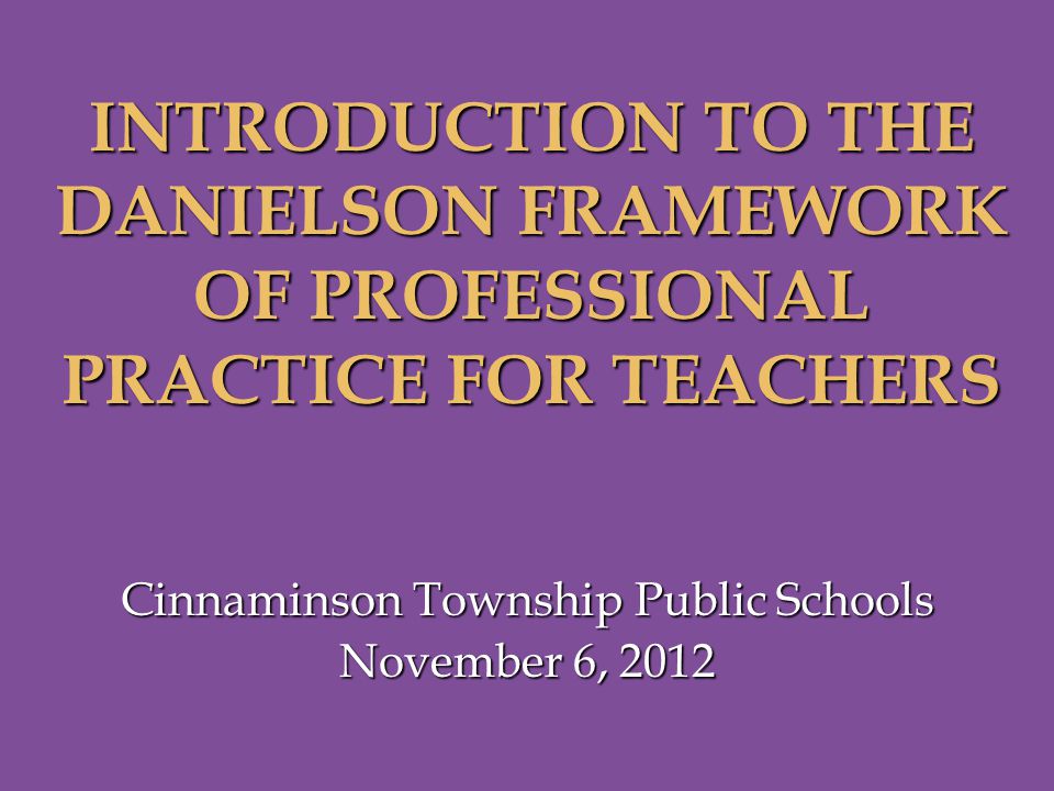 Cinnaminson Township Public Schools November 6, 2012 INTRODUCTION TO THE DANIELSON FRAMEWORK OF PROFESSIONAL PRACTICE FOR TEACHERS