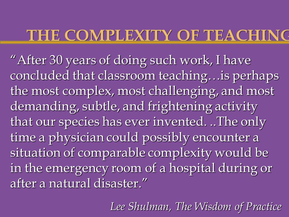 THE COMPLEXITY OF TEACHING After 30 years of doing such work, I have concluded that classroom teaching…is perhaps the most complex, most challenging, and most demanding, subtle, and frightening activity that our species has ever invented...The only time a physician could possibly encounter a situation of comparable complexity would be in the emergency room of a hospital during or after a natural disaster. Lee Shulman, The Wisdom of Practice