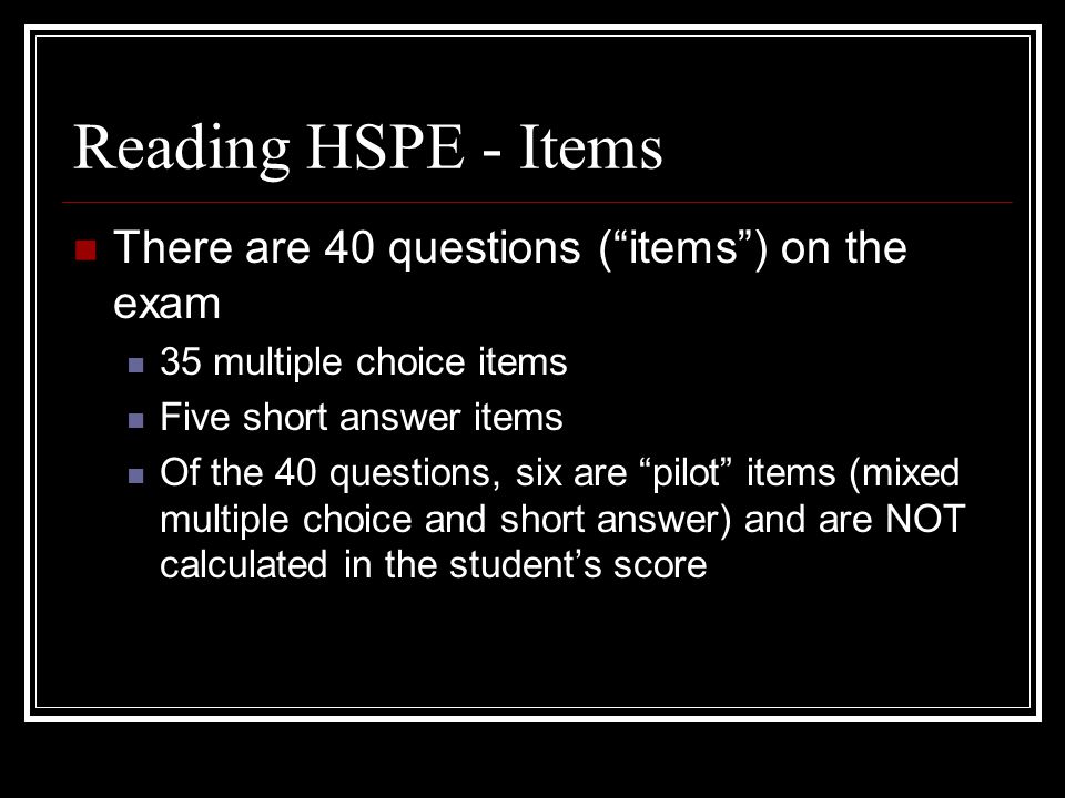 Reading HSPE - Items There are 40 questions ( items ) on the exam 35 multiple choice items Five short answer items Of the 40 questions, six are pilot items (mixed multiple choice and short answer) and are NOT calculated in the student’s score