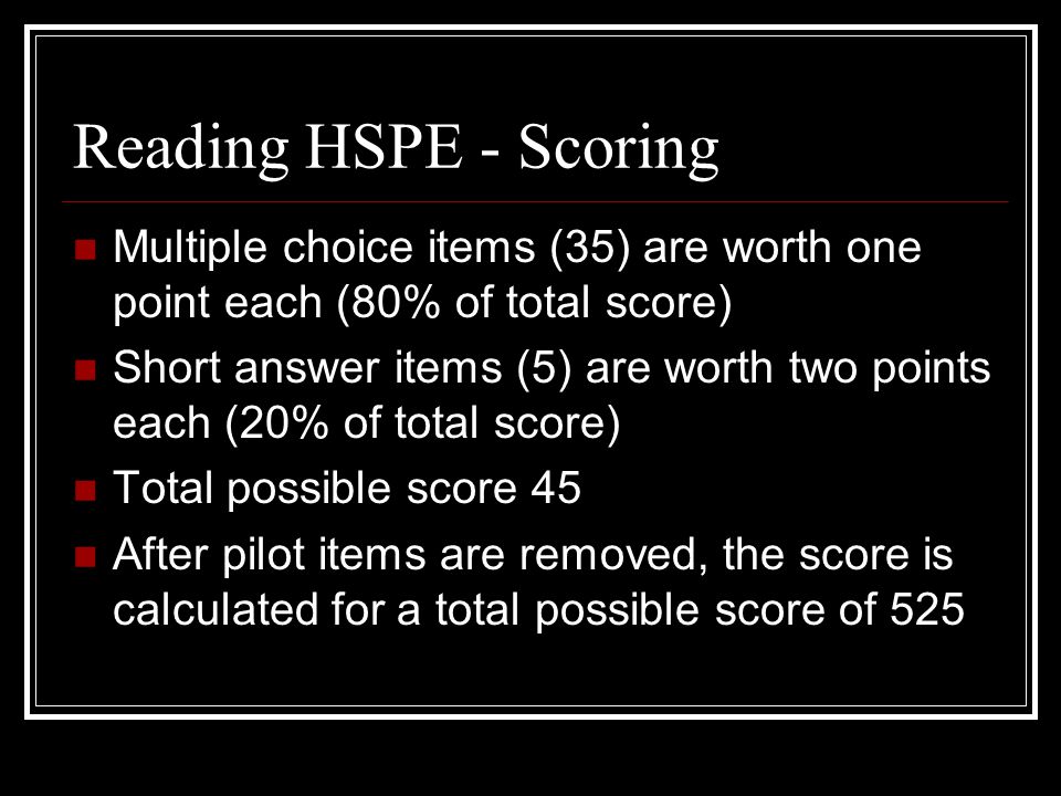 Reading HSPE - Scoring Multiple choice items (35) are worth one point each (80% of total score) Short answer items (5) are worth two points each (20% of total score) Total possible score 45 After pilot items are removed, the score is calculated for a total possible score of 525