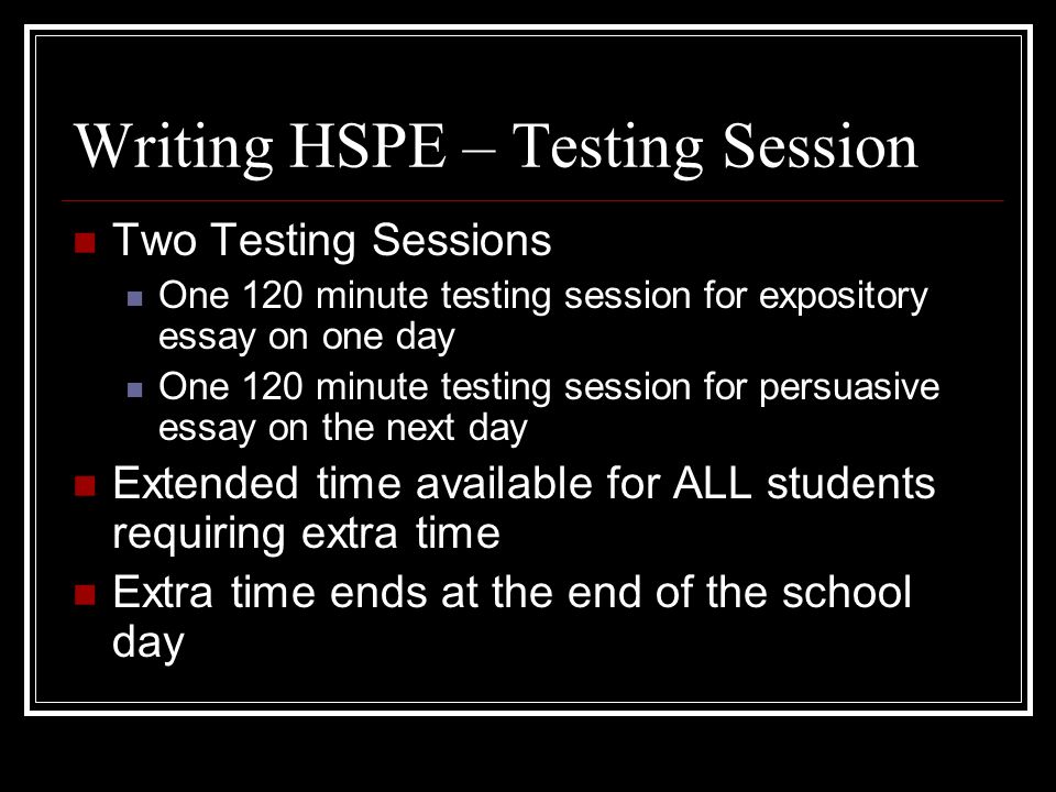 Writing HSPE – Testing Session Two Testing Sessions One 120 minute testing session for expository essay on one day One 120 minute testing session for persuasive essay on the next day Extended time available for ALL students requiring extra time Extra time ends at the end of the school day
