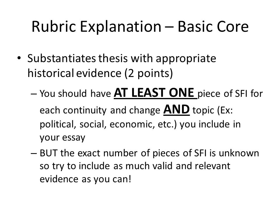 Rubric Explanation – Basic Core Substantiates thesis with appropriate historical evidence (2 points) – You should have AT LEAST ONE piece of SFI for each continuity and change AND topic (Ex: political, social, economic, etc.) you include in your essay – BUT the exact number of pieces of SFI is unknown so try to include as much valid and relevant evidence as you can!