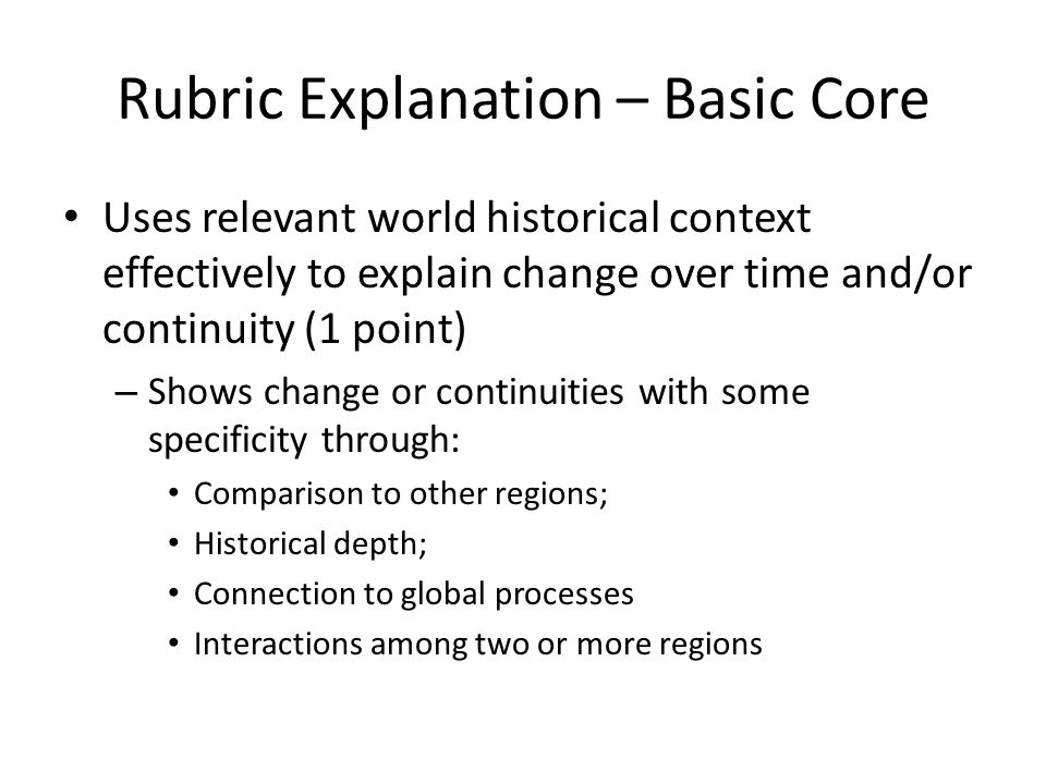 Rubric Explanation – Basic Core Uses relevant world historical context effectively to explain change over time and/or continuity (1 point) – Shows change or continuities with some specificity through: Comparison to other regions; Historical depth; Connection to global processes Interactions among two or more regions