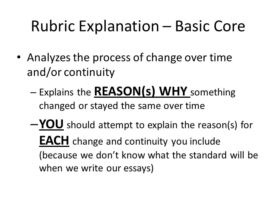 Rubric Explanation – Basic Core Analyzes the process of change over time and/or continuity – Explains the REASON(s) WHY something changed or stayed the same over time – YOU should attempt to explain the reason(s) for EACH change and continuity you include (because we don’t know what the standard will be when we write our essays)