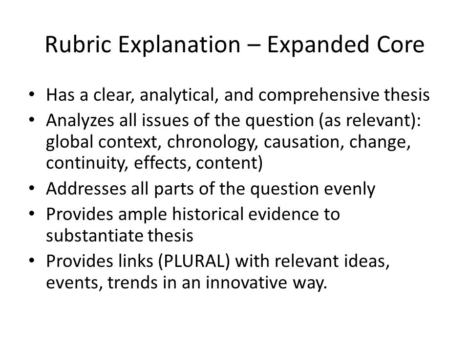 Rubric Explanation – Expanded Core Has a clear, analytical, and comprehensive thesis Analyzes all issues of the question (as relevant): global context, chronology, causation, change, continuity, effects, content) Addresses all parts of the question evenly Provides ample historical evidence to substantiate thesis Provides links (PLURAL) with relevant ideas, events, trends in an innovative way.