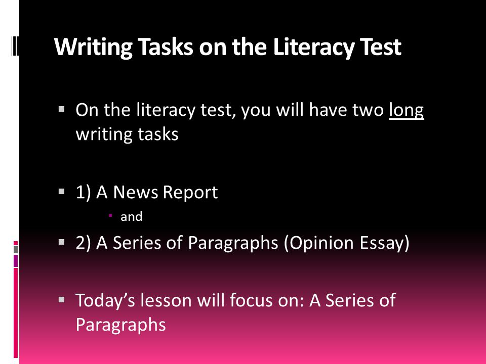 Writing Tasks on the Literacy Test  On the literacy test, you will have two long writing tasks  1) A News Report  and  2) A Series of Paragraphs (Opinion Essay)  Today’s lesson will focus on: A Series of Paragraphs