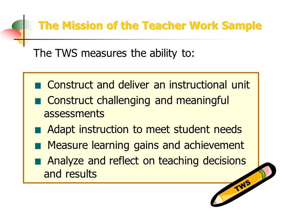 The Mission of the Teacher Work Sample The TWS measures the ability to: Construct and deliver an instructional unit Construct challenging and meaningful assessments Adapt instruction to meet student needs Measure learning gains and achievement Analyze and reflect on teaching decisions and results TWS