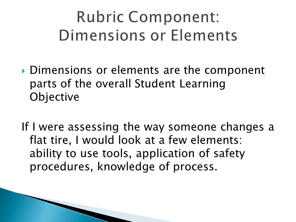  Dimensions or elements are the component parts of the overall Student Learning Objective If I were assessing the way someone changes a flat tire, I would look at a few elements: ability to use tools, application of safety procedures, knowledge of process.