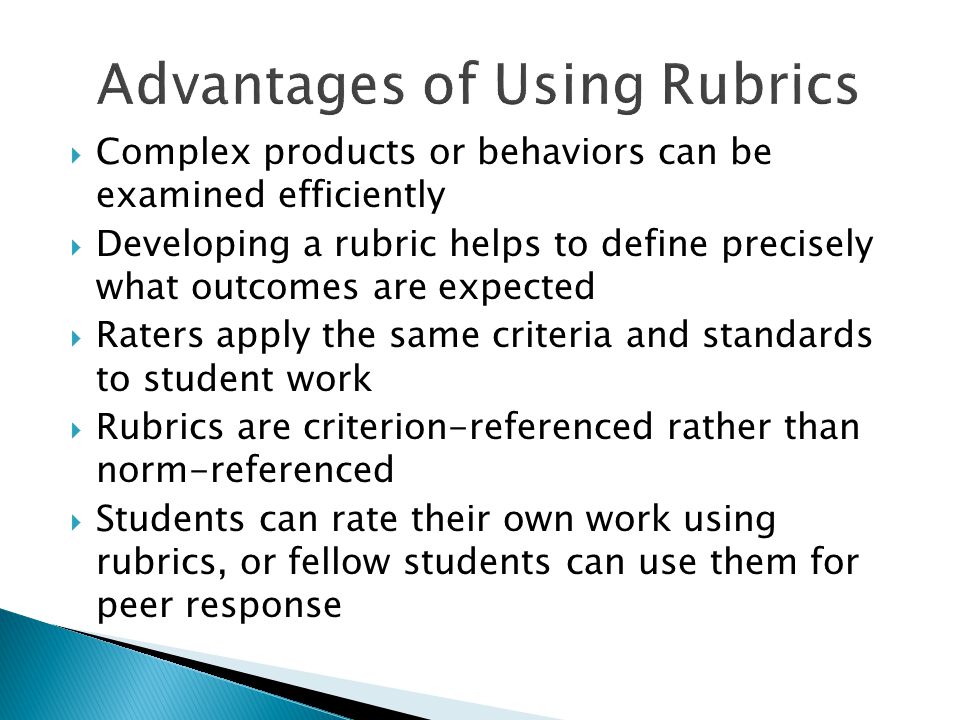  Complex products or behaviors can be examined efficiently  Developing a rubric helps to define precisely what outcomes are expected  Raters apply the same criteria and standards to student work  Rubrics are criterion-referenced rather than norm-referenced  Students can rate their own work using rubrics, or fellow students can use them for peer response