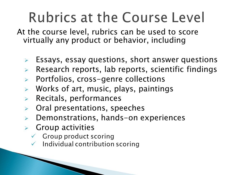 At the course level, rubrics can be used to score virtually any product or behavior, including  Essays, essay questions, short answer questions  Research reports, lab reports, scientific findings  Portfolios, cross-genre collections  Works of art, music, plays, paintings  Recitals, performances  Oral presentations, speeches  Demonstrations, hands-on experiences  Group activities Group product scoring Individual contribution scoring