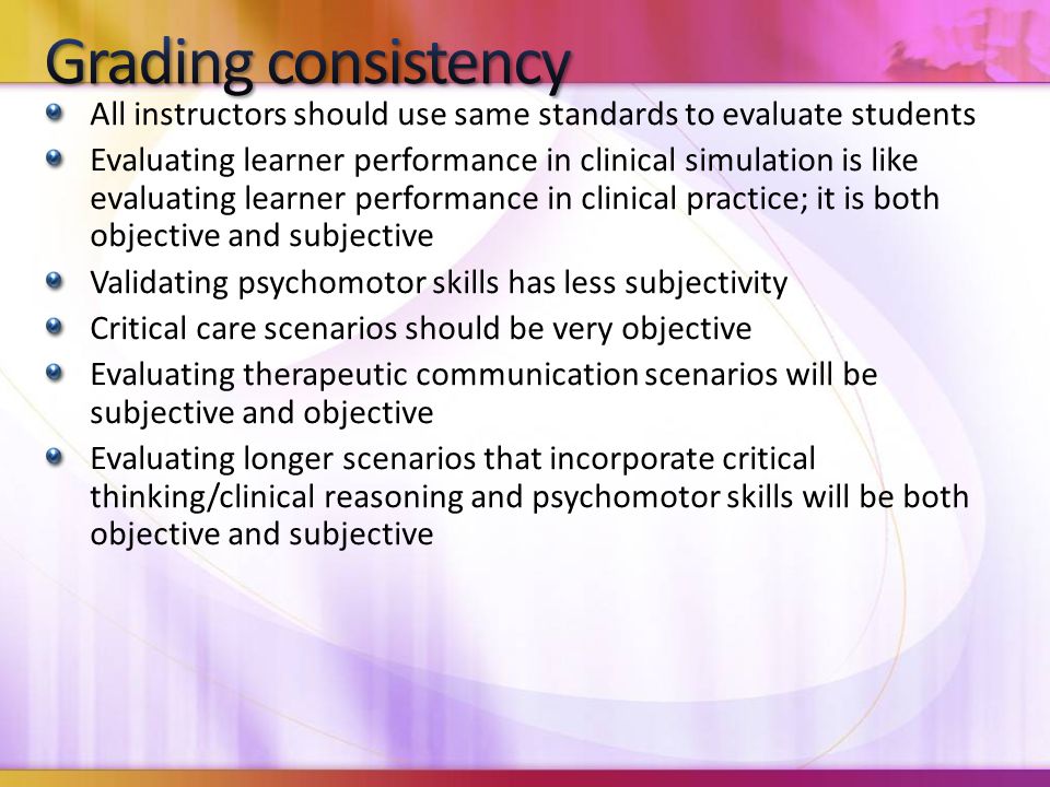 All instructors should use same standards to evaluate students Evaluating learner performance in clinical simulation is like evaluating learner performance in clinical practice; it is both objective and subjective Validating psychomotor skills has less subjectivity Critical care scenarios should be very objective Evaluating therapeutic communication scenarios will be subjective and objective Evaluating longer scenarios that incorporate critical thinking/clinical reasoning and psychomotor skills will be both objective and subjective