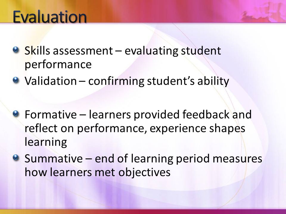 Skills assessment – evaluating student performance Validation – confirming student’s ability Formative – learners provided feedback and reflect on performance, experience shapes learning Summative – end of learning period measures how learners met objectives