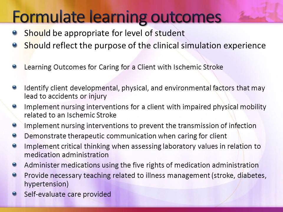 Should be appropriate for level of student Should reflect the purpose of the clinical simulation experience Learning Outcomes for Caring for a Client with Ischemic Stroke Identify client developmental, physical, and environmental factors that may lead to accidents or injury Implement nursing interventions for a client with impaired physical mobility related to an Ischemic Stroke Implement nursing interventions to prevent the transmission of infection Demonstrate therapeutic communication when caring for client Implement critical thinking when assessing laboratory values in relation to medication administration Administer medications using the five rights of medication administration Provide necessary teaching related to illness management (stroke, diabetes, hypertension) Self-evaluate care provided